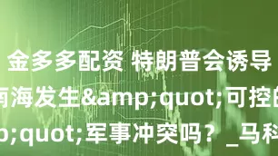 金多多配资 特朗普会诱导台海与南海发生"可控的"军事冲突吗？_马科斯_特尔特_菲律宾