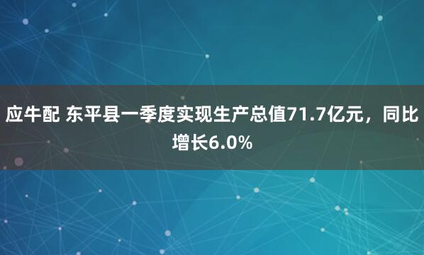 应牛配 东平县一季度实现生产总值71.7亿元，同比增长6.0%