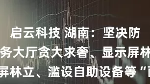 启云科技 湖南：坚决防治和纠正政务大厅贪大求奢、显示屏林立、滥设自助设备等“面子工程”