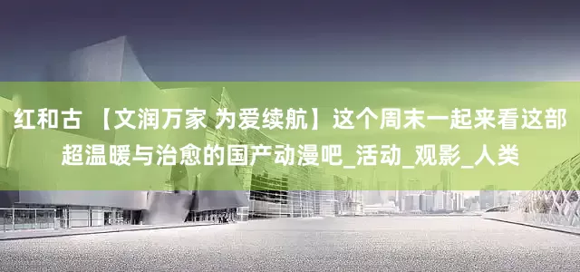 红和古 【文润万家 为爱续航】这个周末一起来看这部超温暖与治愈的国产动漫吧_活动_观影_人类