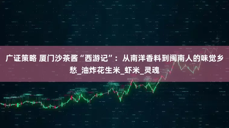 广证策略 厦门沙茶酱“西游记”：从南洋香料到闽南人的味觉乡愁_油炸花生米_虾米_灵魂