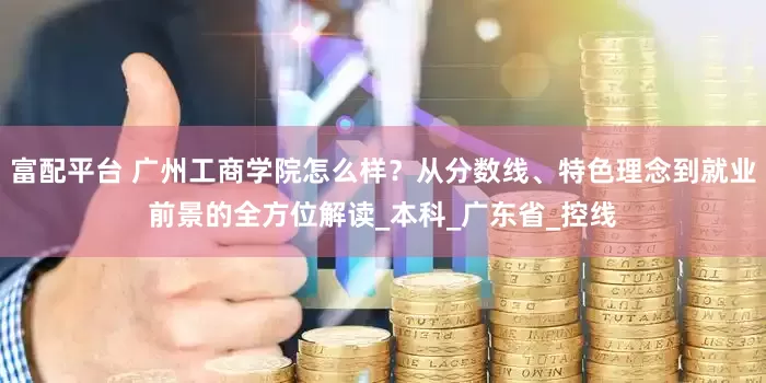 富配平台 广州工商学院怎么样？从分数线、特色理念到就业前景的全方位解读_本科_广东省_控线