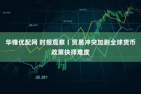 华锋优配网 时报观察丨贸易冲突加剧全球货币政策抉择难度