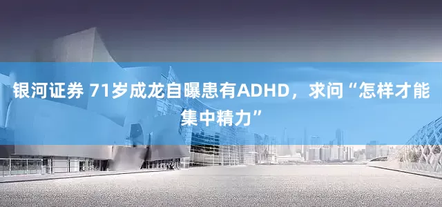 银河证券 71岁成龙自曝患有ADHD，求问“怎样才能集中精力”