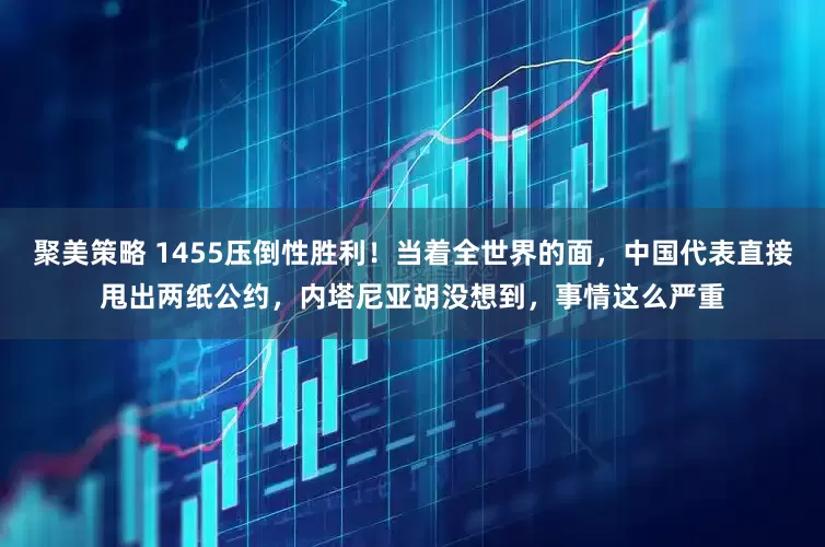 聚美策略 1455压倒性胜利！当着全世界的面，中国代表直接甩出两纸公约，内塔尼亚胡没想到，事情这么严重