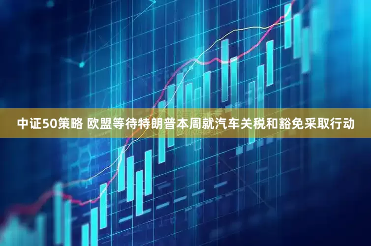 中证50策略 欧盟等待特朗普本周就汽车关税和豁免采取行动