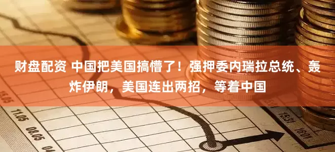 财盘配资 中国把美国搞懵了！强押委内瑞拉总统、轰炸伊朗，美国连出两招，等着中国