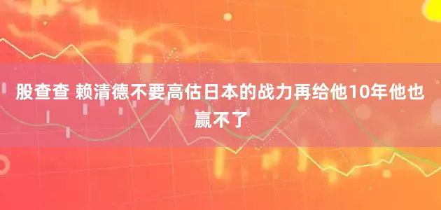股查查 赖清德不要高估日本的战力再给他10年他也赢不了