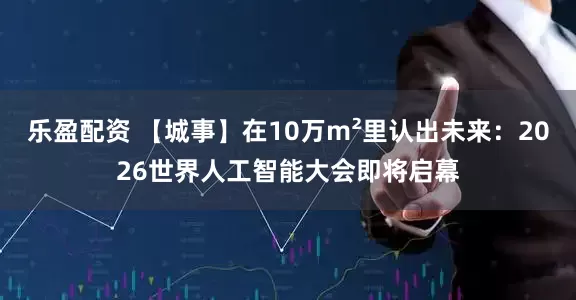 乐盈配资 【城事】在10万m²里认出未来：2026世界人工智能大会即将启幕