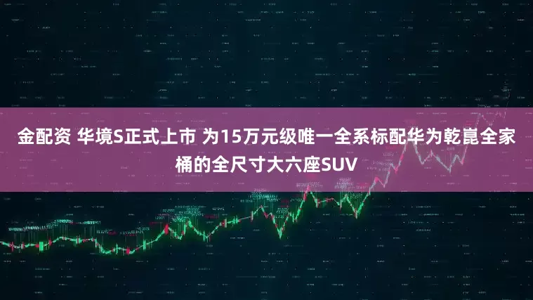 金配资 华境S正式上市 为15万元级唯一全系标配华为乾崑全家桶的全尺寸大六座SUV