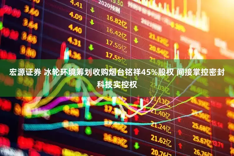 宏源证券 冰轮环境筹划收购烟台铭祥45%股权 间接掌控密封科技实控权