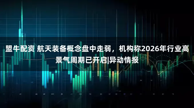 盟牛配资 航天装备概念盘中走弱，机构称2026年行业高景气周期已开启|异动情报